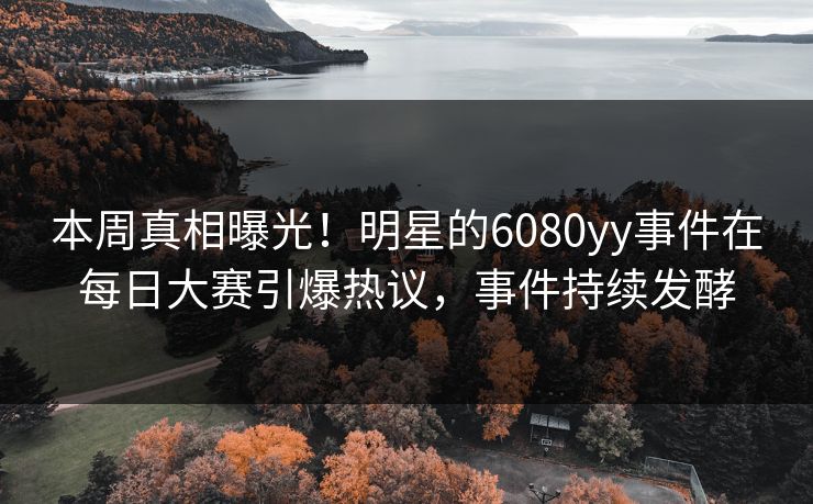 本周真相曝光！明星的6080yy事件在每日大赛引爆热议，事件持续发酵