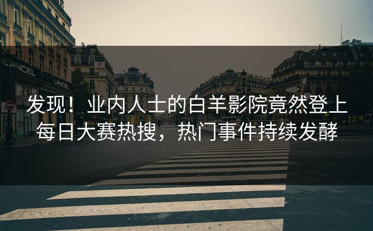 发现！业内人士的白羊影院竟然登上每日大赛热搜，热门事件持续发酵
