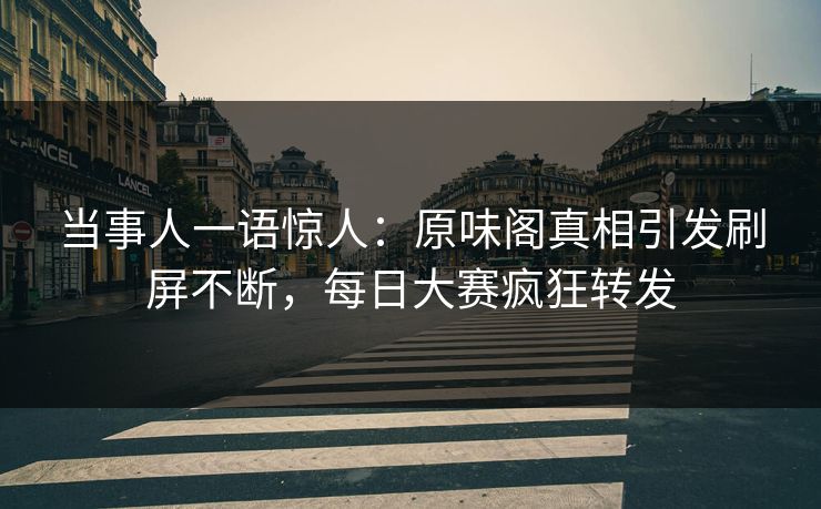 当事人一语惊人：原味阁真相引发刷屏不断，每日大赛疯狂转发