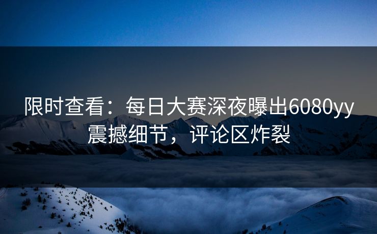 限时查看：每日大赛深夜曝出6080yy震撼细节，评论区炸裂