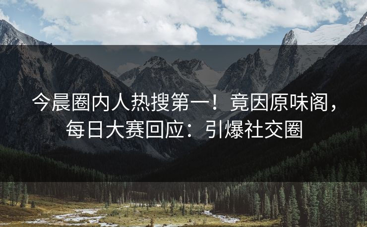 今晨圈内人热搜第一！竟因原味阁，每日大赛回应：引爆社交圈