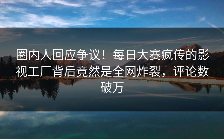 圈内人回应争议！每日大赛疯传的影视工厂背后竟然是全网炸裂，评论数破万