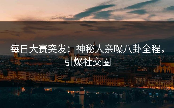每日大赛突发：神秘人亲曝八卦全程，引爆社交圈