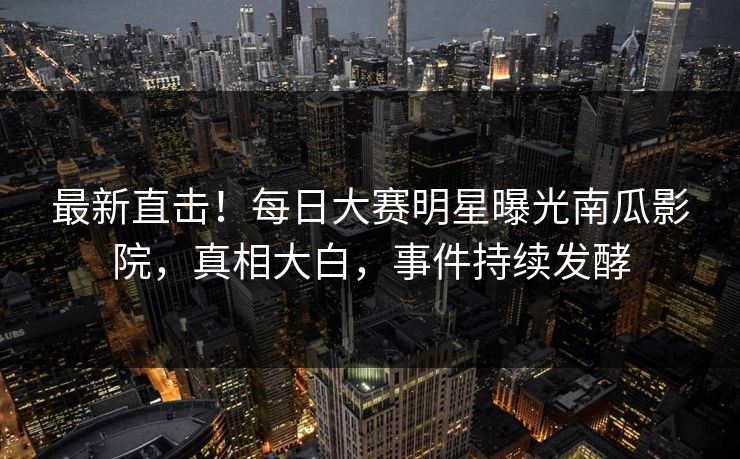最新直击！每日大赛明星曝光南瓜影院，真相大白，事件持续发酵