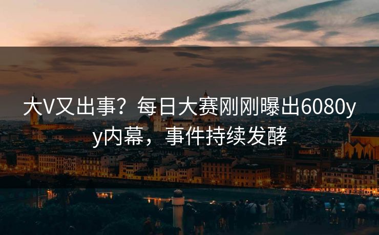 大V又出事？每日大赛刚刚曝出6080yy内幕，事件持续发酵