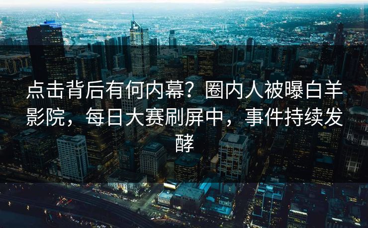 点击背后有何内幕？圈内人被曝白羊影院，每日大赛刷屏中，事件持续发酵