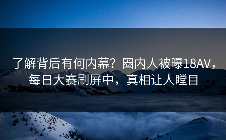了解背后有何内幕？圈内人被曝18AV，每日大赛刷屏中，真相让人瞠目