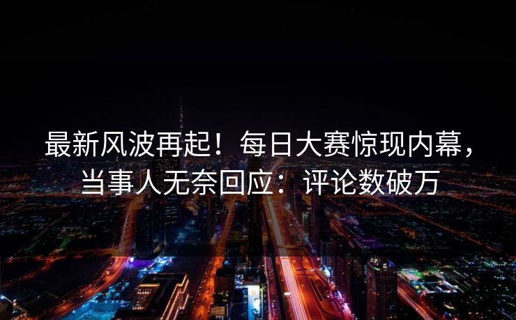 最新风波再起！每日大赛惊现内幕，当事人无奈回应：评论数破万