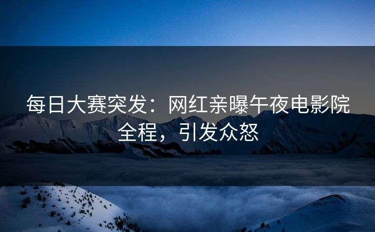 每日大赛突发：网红亲曝午夜电影院全程，引发众怒