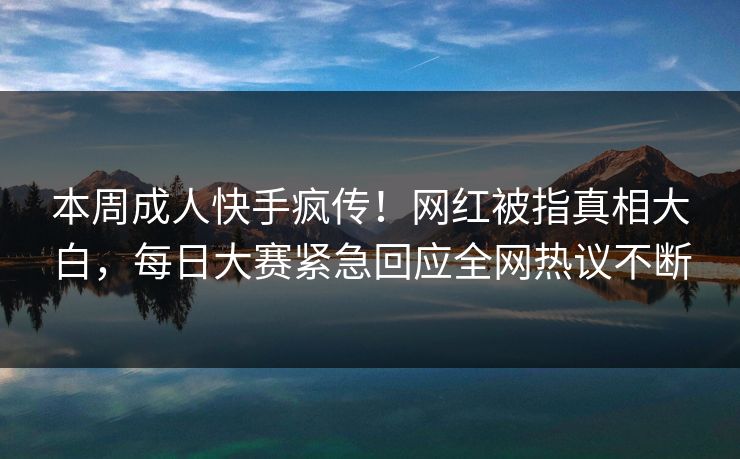 本周成人快手疯传！网红被指真相大白，每日大赛紧急回应全网热议不断