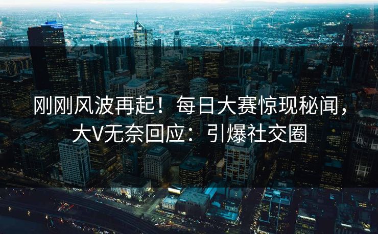 刚刚风波再起！每日大赛惊现秘闻，大V无奈回应：引爆社交圈