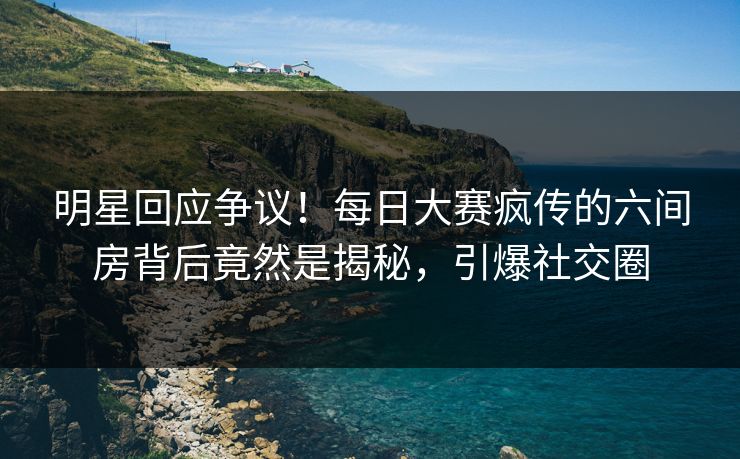 明星回应争议！每日大赛疯传的六间房背后竟然是揭秘，引爆社交圈