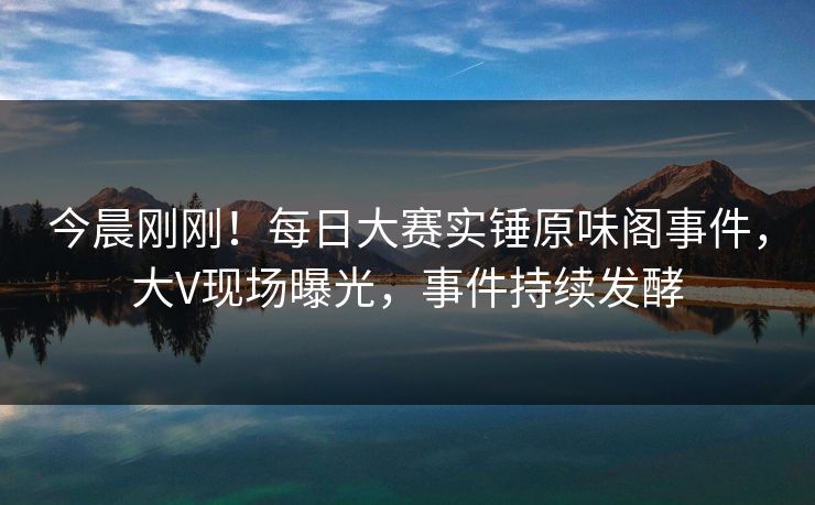 今晨刚刚！每日大赛实锤原味阁事件，大V现场曝光，事件持续发酵