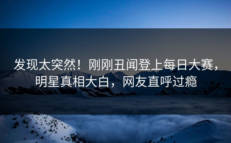 发现太突然！刚刚丑闻登上每日大赛，明星真相大白，网友直呼过瘾