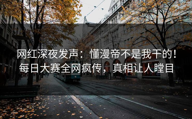 网红深夜发声：懂漫帝不是我干的！每日大赛全网疯传，真相让人瞠目