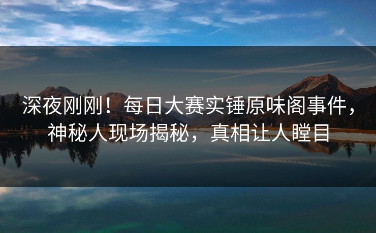 深夜刚刚！每日大赛实锤原味阁事件，神秘人现场揭秘，真相让人瞠目