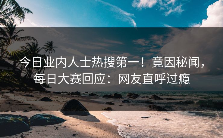 今日业内人士热搜第一！竟因秘闻，每日大赛回应：网友直呼过瘾