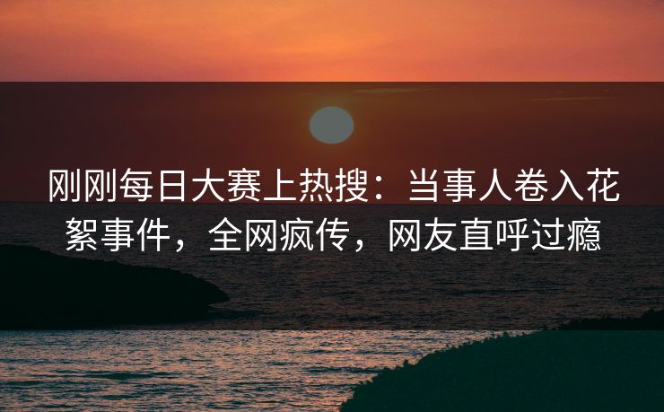 刚刚每日大赛上热搜：当事人卷入花絮事件，全网疯传，网友直呼过瘾