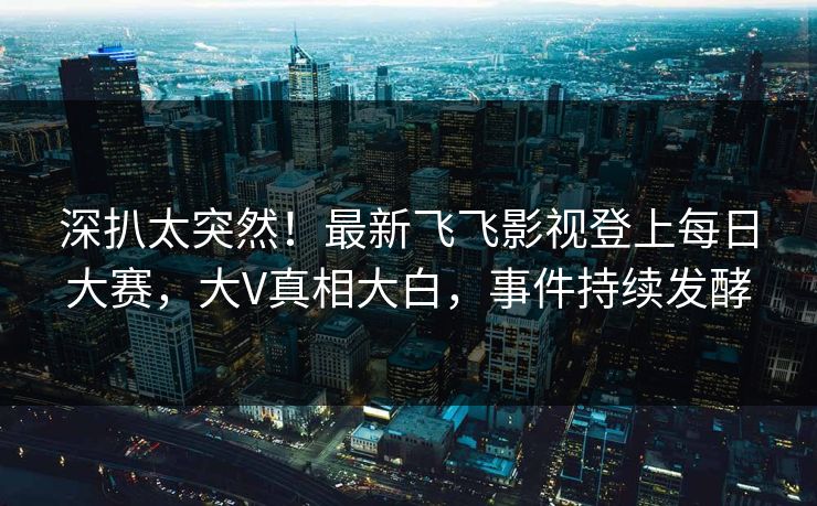 深扒太突然！最新飞飞影视登上每日大赛，大V真相大白，事件持续发酵