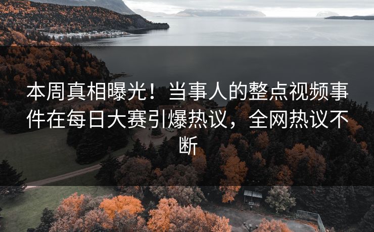 本周真相曝光！当事人的整点视频事件在每日大赛引爆热议，全网热议不断