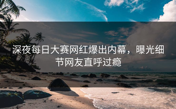 深夜每日大赛网红爆出内幕，曝光细节网友直呼过瘾