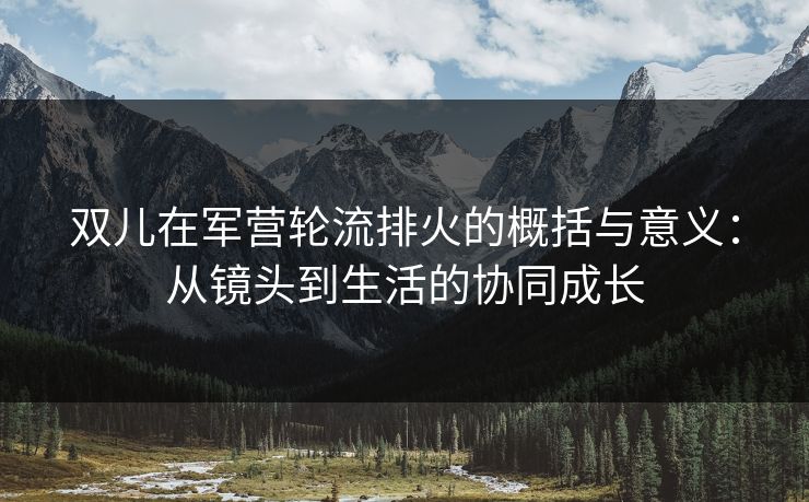 双儿在军营轮流排火的概括与意义：从镜头到生活的协同成长