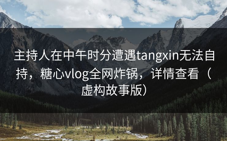 主持人在中午时分遭遇tangxin无法自持，糖心vlog全网炸锅，详情查看（虚构故事版）