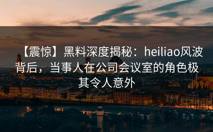 【震惊】黑料深度揭秘：heiliao风波背后，当事人在公司会议室的角色极其令人意外