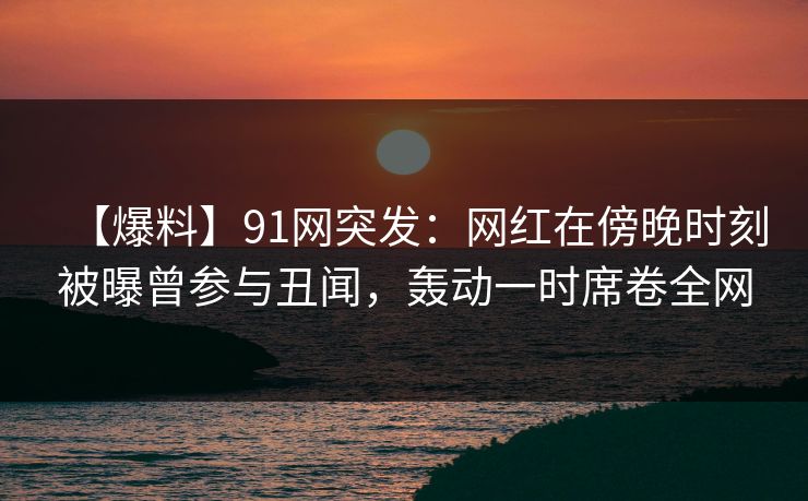 【爆料】91网突发：网红在傍晚时刻被曝曾参与丑闻，轰动一时席卷全网