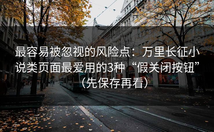最容易被忽视的风险点：万里长征小说类页面最爱用的3种“假关闭按钮”（先保存再看）
