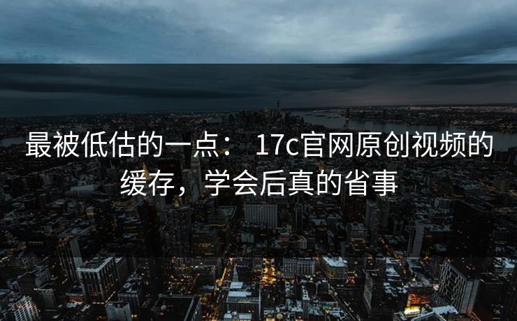 最被低估的一点： 17c官网原创视频的缓存，学会后真的省事