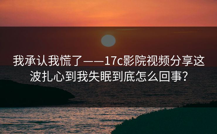 我承认我慌了——17c影院视频分享这波扎心到我失眠到底怎么回事? 我承认我慌了——17c影院视频分享这波扎心到我失眠到底怎么回事?
