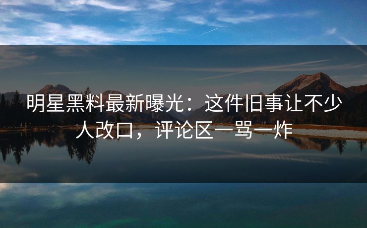 明星黑料最新曝光：这件旧事让不少人改口，评论区一骂一炸