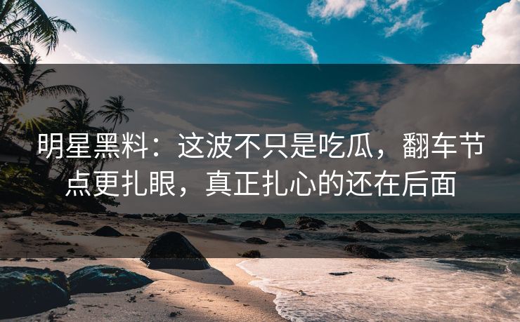 明星黑料：这波不只是吃瓜，翻车节点更扎眼，真正扎心的还在后面