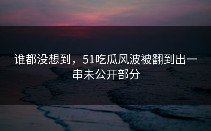 谁都没想到，51吃瓜风波被翻到出一串未公开部分