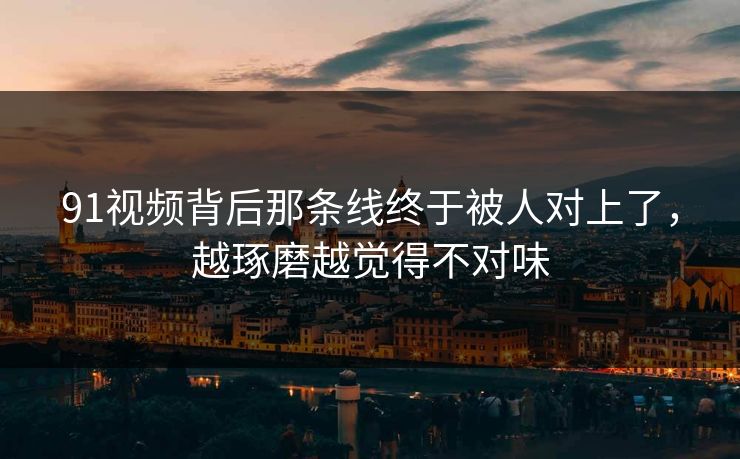 91视频背后那条线终于被人对上了，越琢磨越觉得不对味